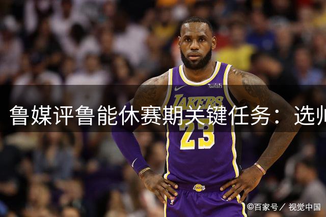 鲁媒评鲁能休赛期关键任务：选帅换援与梯队建设三重挑战